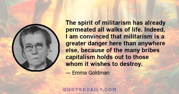 The spirit of militarism has already permeated all walks of life. Indeed, I am convinced that militarism is a greater danger here than anywhere else, because of the many bribes capitalism holds out to those whom it