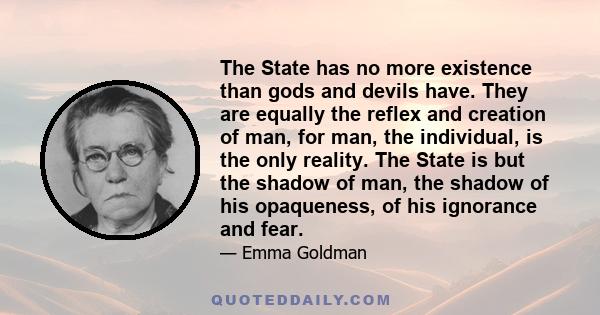 The State has no more existence than gods and devils have. They are equally the reflex and creation of man, for man, the individual, is the only reality. The State is but the shadow of man, the shadow of his opaqueness, 