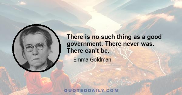 There is no such thing as a good government. There never was. There can't be.