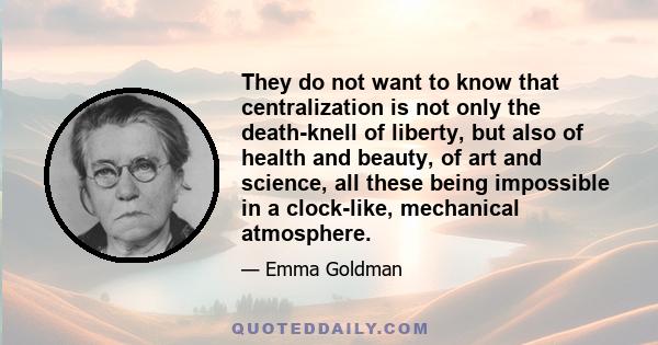 They do not want to know that centralization is not only the death-knell of liberty, but also of health and beauty, of art and science, all these being impossible in a clock-like, mechanical atmosphere.