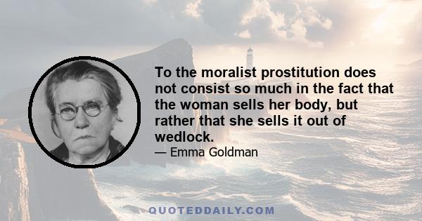 To the moralist prostitution does not consist so much in the fact that the woman sells her body, but rather that she sells it out of wedlock.