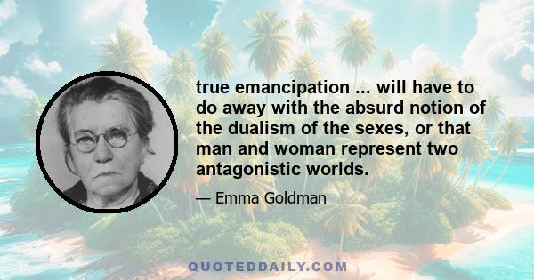 true emancipation ... will have to do away with the absurd notion of the dualism of the sexes, or that man and woman represent two antagonistic worlds.