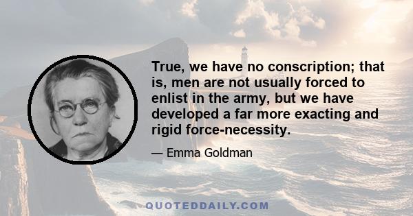 True, we have no conscription; that is, men are not usually forced to enlist in the army, but we have developed a far more exacting and rigid force-necessity.