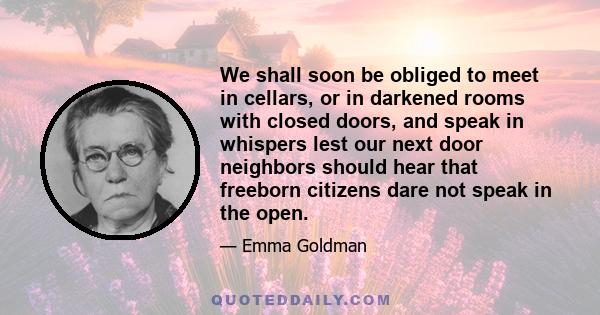 We shall soon be obliged to meet in cellars, or in darkened rooms with closed doors, and speak in whispers lest our next door neighbors should hear that freeborn citizens dare not speak in the open.