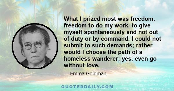 What I prized most was freedom, freedom to do my work, to give myself spontaneously and not out of duty or by command. I could not submit to such demands; rather would I choose the path of a homeless wanderer; yes, even 