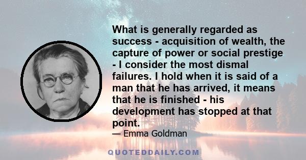 What is generally regarded as success - acquisition of wealth, the capture of power or social prestige - I consider the most dismal failures. I hold when it is said of a man that he has arrived, it means that he is