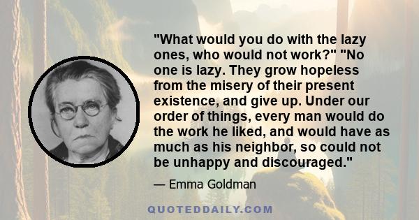 What would you do with the lazy ones, who would not work? No one is lazy. They grow hopeless from the misery of their present existence, and give up. Under our order of things, every man would do the work he liked, and