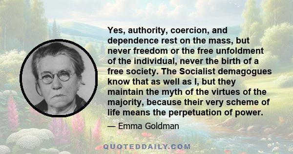 Yes, authority, coercion, and dependence rest on the mass, but never freedom or the free unfoldment of the individual, never the birth of a free society. The Socialist demagogues know that as well as I, but they