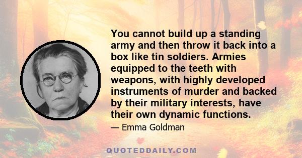 You cannot build up a standing army and then throw it back into a box like tin soldiers. Armies equipped to the teeth with weapons, with highly developed instruments of murder and backed by their military interests,