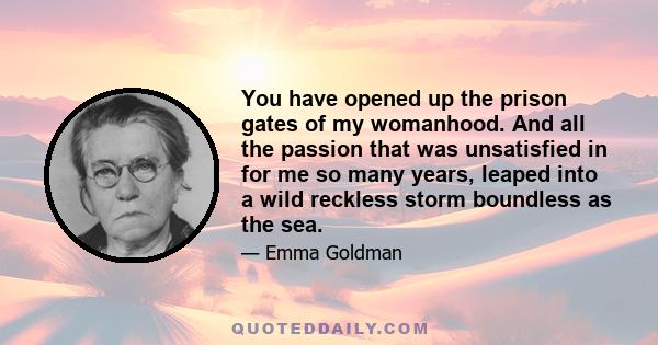 You have opened up the prison gates of my womanhood. And all the passion that was unsatisfied in for me so many years, leaped into a wild reckless storm boundless as the sea.