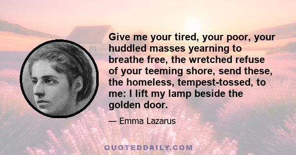 Give me your tired, your poor, your huddled masses yearning to breathe free, the wretched refuse of your teeming shore, send these, the homeless, tempest-tossed, to me: I lift my lamp beside the golden door.