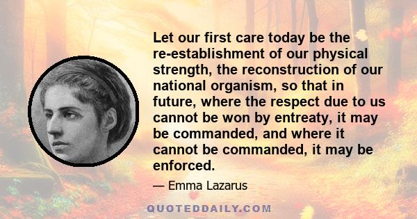 Let our first care today be the re-establishment of our physical strength, the reconstruction of our national organism, so that in future, where the respect due to us cannot be won by entreaty, it may be commanded, and