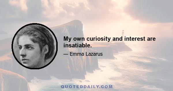 My own curiosity and interest are insatiable.