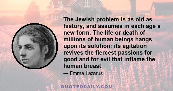 The Jewish problem is as old as history, and assumes in each age a new form. The life or death of millions of human beings hangs upon its solution; its agitation revives the fiercest passions for good and for evil that