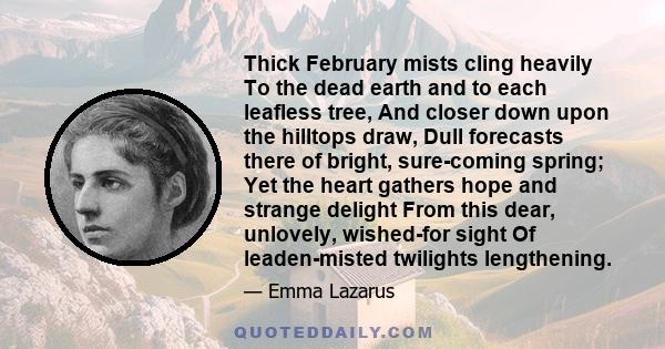 Thick February mists cling heavily To the dead earth and to each leafless tree, And closer down upon the hilltops draw, Dull forecasts there of bright, sure-coming spring; Yet the heart gathers hope and strange delight