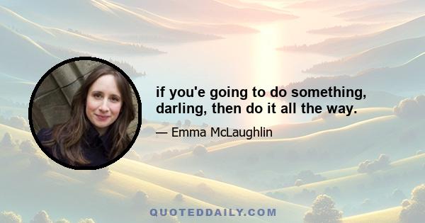 if you'e going to do something, darling, then do it all the way.