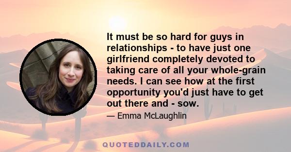 It must be so hard for guys in relationships - to have just one girlfriend completely devoted to taking care of all your whole-grain needs. I can see how at the first opportunity you'd just have to get out there and -