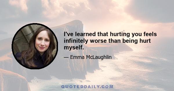 I've learned that hurting you feels infinitely worse than being hurt myself.