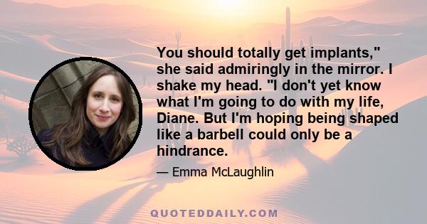 You should totally get implants, she said admiringly in the mirror. I shake my head. I don't yet know what I'm going to do with my life, Diane. But I'm hoping being shaped like a barbell could only be a hindrance.