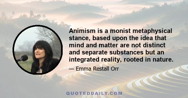 Animism is a monist metaphysical stance, based upon the idea that mind and matter are not distinct and separate substances but an integrated reality, rooted in nature.