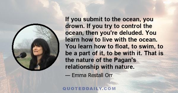 If you submit to the ocean, you drown. If you try to control the ocean, then you're deluded. You learn how to live with the ocean. You learn how to float, to swim, to be a part of it, to be with it. That is the nature