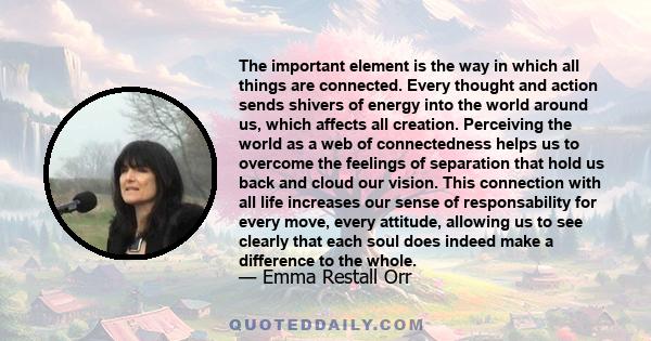 The important element is the way in which all things are connected. Every thought and action sends shivers of energy into the world around us, which affects all creation. Perceiving the world as a web of connectedness