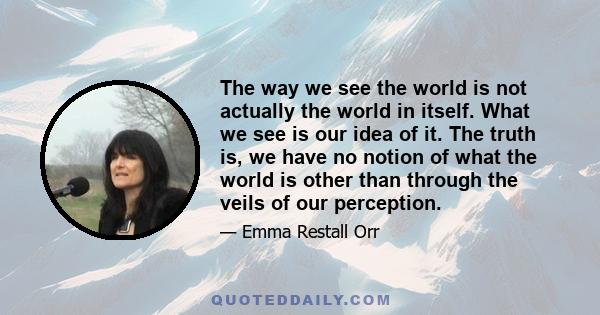 The way we see the world is not actually the world in itself. What we see is our idea of it. The truth is, we have no notion of what the world is other than through the veils of our perception.