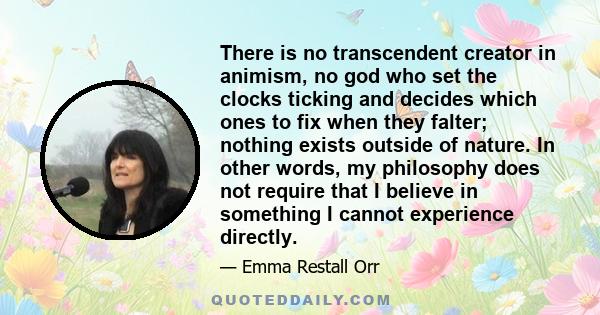 There is no transcendent creator in animism, no god who set the clocks ticking and decides which ones to fix when they falter; nothing exists outside of nature. In other words, my philosophy does not require that I