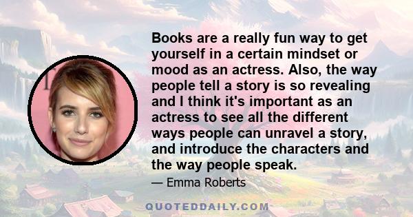 Books are a really fun way to get yourself in a certain mindset or mood as an actress. Also, the way people tell a story is so revealing and I think it's important as an actress to see all the different ways people can