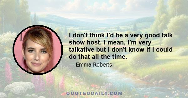 I don't think I'd be a very good talk show host. I mean, I'm very talkative but I don't know if I could do that all the time.