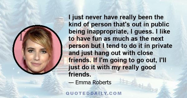 I just never have really been the kind of person that's out in public being inappropriate, I guess. I like to have fun as much as the next person but I tend to do it in private and just hang out with close friends. If