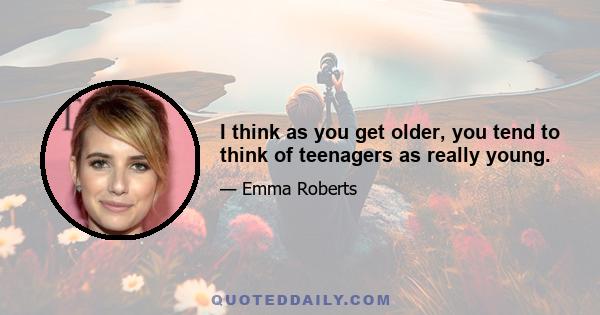 I think as you get older, you tend to think of teenagers as really young.