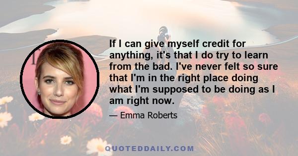 If I can give myself credit for anything, it's that I do try to learn from the bad. I've never felt so sure that I'm in the right place doing what I'm supposed to be doing as I am right now.