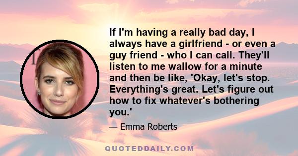 If I'm having a really bad day, I always have a girlfriend - or even a guy friend - who I can call. They'll listen to me wallow for a minute and then be like, 'Okay, let's stop. Everything's great. Let's figure out how