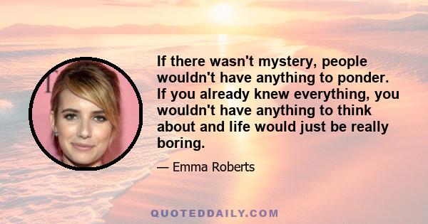 If there wasn't mystery, people wouldn't have anything to ponder. If you already knew everything, you wouldn't have anything to think about and life would just be really boring.