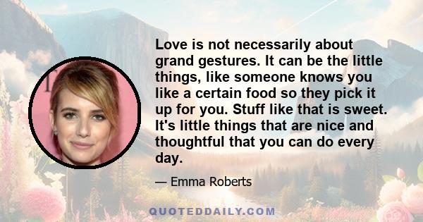 Love is not necessarily about grand gestures. It can be the little things, like someone knows you like a certain food so they pick it up for you. Stuff like that is sweet. It's little things that are nice and thoughtful 