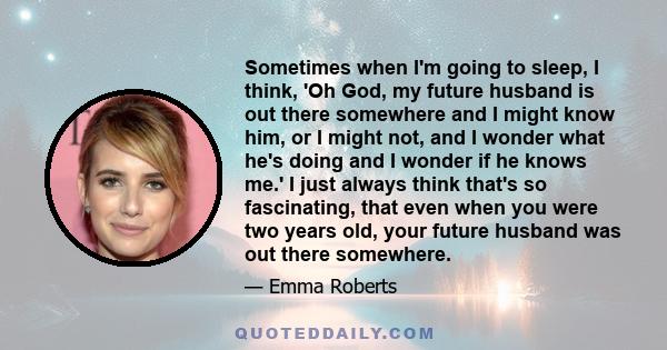 Sometimes when I'm going to sleep, I think, 'Oh God, my future husband is out there somewhere and I might know him, or I might not, and I wonder what he's doing and I wonder if he knows me.' I just always think that's