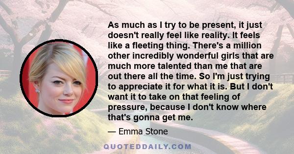 As much as I try to be present, it just doesn't really feel like reality. It feels like a fleeting thing. There's a million other incredibly wonderful girls that are much more talented than me that are out there all the 