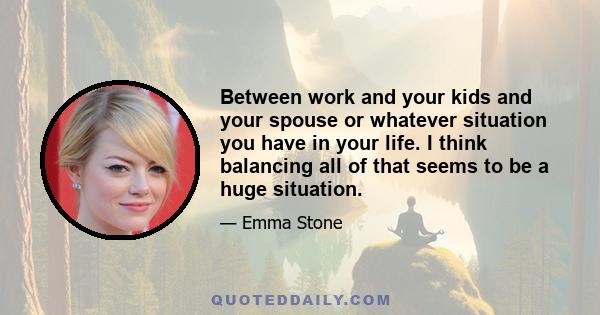 Between work and your kids and your spouse or whatever situation you have in your life. I think balancing all of that seems to be a huge situation.