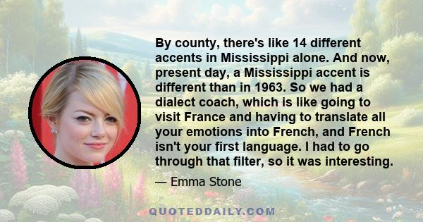 By county, there's like 14 different accents in Mississippi alone. And now, present day, a Mississippi accent is different than in 1963. So we had a dialect coach, which is like going to visit France and having to