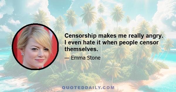 Censorship makes me really angry. I even hate it when people censor themselves.