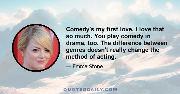 Comedy's my first love. I love that so much. You play comedy in drama, too. The difference between genres doesn't really change the method of acting.