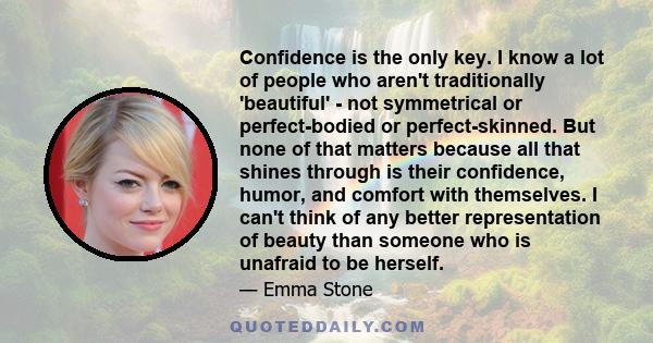 Confidence is the only key. I know a lot of people who aren't traditionally 'beautiful' - not symmetrical or perfect-bodied or perfect-skinned. But none of that matters because all that shines through is their