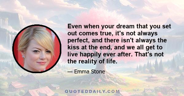 Even when your dream that you set out comes true, it's not always perfect, and there isn't always the kiss at the end, and we all get to live happily ever after. That's not the reality of life.