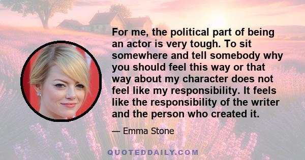 For me, the political part of being an actor is very tough. To sit somewhere and tell somebody why you should feel this way or that way about my character does not feel like my responsibility. It feels like the