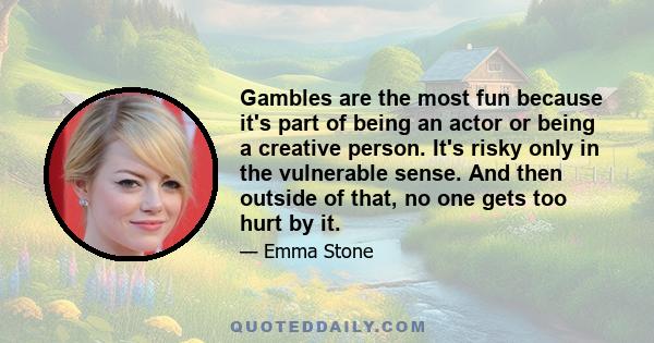 Gambles are the most fun because it's part of being an actor or being a creative person. It's risky only in the vulnerable sense. And then outside of that, no one gets too hurt by it.