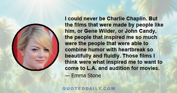 I could never be Charlie Chaplin. But the films that were made by people like him, or Gene Wilder, or John Candy, the people that inspired me so much were the people that were able to combine humor with heartbreak so