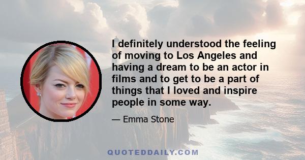 I definitely understood the feeling of moving to Los Angeles and having a dream to be an actor in films and to get to be a part of things that I loved and inspire people in some way.