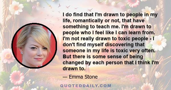 I do find that I'm drawn to people in my life, romantically or not, that have something to teach me. I'm drawn to people who I feel like I can learn from. I'm not really drawn to toxic people - I don't find myself