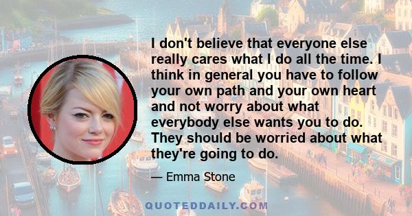 I don't believe that everyone else really cares what I do all the time. I think in general you have to follow your own path and your own heart and not worry about what everybody else wants you to do. They should be